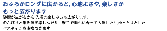 おふろがロングに広がると、心地よさや、楽しさがもっと広がります。浴槽が広がるから、入浴の楽しみ方も広がります。のんびりと半身浴を楽しんだり、親子で向かい合って入浴したり、ゆったりとしたバスタイムを満喫できます