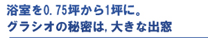 浴室を0.75坪から1坪に。グラシオの秘密は、大きな出窓