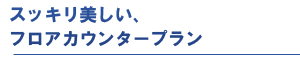 スッキリ美しい、フロアカウンタープラン