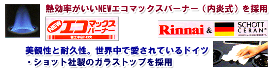 熱効率がいいNEWエコマックスバーナー（内炎式）を採用・NEWエコマックスバーナー・省エネ＆トロ火/美観性と耐久性。世界中で愛されているドイツ・ショット社製のガラストップを採用・Rinnai＆SCHOTTCERAN