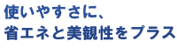 使いやすさに、省エネと美観性をプラス