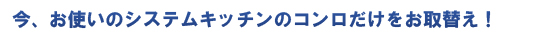 今、お使いのシステムキッチンのコンロだけをお取替え！